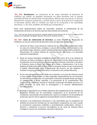 Página 99 de 116
“Art. 341.- Resoluciones. Las resoluciones de las Juntas Distritales de Resolución de
Conflictos, que podrán ser apelables únicamente con efecto devolutivo ante la máxima
autoridad del Nivel de Gestión Zonal correspondiente, deberán estar suscritas por el Director
Distrital de la respectiva jurisdicción, y surtirán efectos a partir de la fecha de su notificación
al interesado; además, debe ser remitida una copia de las resoluciones a las autoridades
educativas y a las otras entidades del Estado que correspondiere.”
Estos actos administrativos deben ser motivados, mediante el señalamiento de los
fundamentos de hecho y de derecho que han determinado tal resolución.
(Nota.- Texto del inciso primero del artículo 341, sustituido mediante Decreto Ejecutivo No. 811 de 22 de octubre de 2015
publicado en el Suplemento del Registro Oficial No. 635 de 25 de noviembre de 2015.)
Art. 342.- Casos de vulneración de derechos. La Junta Distrital de Resolución de
Conflictos, en caso de vulneración de derechos, tiene las siguientes obligaciones:
1. Instaurar de oficio, o por denuncia o informe de las autoridades competentes sobre
los casos de violencia física, sicológica o sexual, los sumarios administrativos a los
que hubiere lugar. Además, cuando constituyeren infracciones o delitos, deberán ser
denunciados, en el plazo máximo de cuarenta y ocho (48) horas, a la autoridad
judicial correspondiente;
2. Dictar de manera inmediata medidas de protección a favor de la o las víctimas de
violencia, sea física, sicológica o sexual, de conformidad con las disposiciones de la
Constitución, de la Convención Interamericana para Prevenir, Sancionar y Erradicar
la Violencia contra la Mujer, del Código de la Niñez y Adolescencia, y de la Ley
Orgánica de Educación Intercultural, desde el momento mismo en que se presentare
el pedido administrativo hasta la finalización del proceso, sin que implicare el
traslado o traspaso administrativo de la o el docente a otra unidad educativa;
3. En los casos de conducta moral reñida con su función, o en casos de violencia sexual
y como medida de protección, se debe suspender temporalmente de sus funciones,
con derecho a remuneración, a la autoridad o al docente inculpado desde que llega a
su conocimiento el hecho cometido, o la presunción de su cometimiento. Esta
suspensión no constituye sanción ni violación al principio del debido proceso y se
debe mantener en tanto dure la investigación y el sumario administrativo
correspondiente;
4. Realizar el seguimiento en el ámbito educativo del cumplimiento de las medidas de
protección dictadas por las autoridades competentes en la protección de los
estudiantes, sancionando con la destitución a quien no cumpliere con las medidas de
protección, para lo cual se seguirá el correspondiente sumario administrativo; y,
5. Sancionar a las instituciones educativas y a las autoridades que no cumplieren las
medidas de protección dictadas por las autoridades competentes, así como cuando
se encontraren actuaciones indebidas o procedimientos inadecuados, retrasos o
demoras u obstáculos al proceso investigativo en los casos de violencia física,
sicológica o sexual a los estudiantes, docentes o directivos.
 