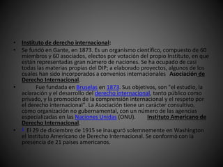 • Instituto de derecho internacional: 
• Se fundó en Gante, en 1873. Es un organismo científico, compuesto de 60 
miembros y 60 asociados, electos por votación del propio Instituto, en que 
están representadas gran número de naciones. Se ha ocupado de casi 
todas las materias propias del DIP; a elaborado proyectos, algunos de los 
cuales han sido incorporados a convenios internacionales Asociación de 
Derecho Internacional. 
• Fue fundada en Bruselas en 1873. Sus objetivos, son "el estudio, la 
aclaración y el desarrollo del derecho internacional, tanto público como 
privado, y la promoción de la comprensión internacional y el respeto por 
el derecho internacional". La Asociación tiene un carácter consultivo, 
como organización no gubernamental, con un número de las agencias 
especializadas en las Naciones Unidas (ONU). Instituto Americano de 
Derecho Internacional. 
• 1 El 29 de diciembre de 1915 se inauguró solemnemente en Washington 
el Instituto Americano de Derecho Internacional. Se conformó con la 
presencia de 21 países americanos. 
 