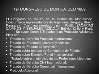1er CONGRESO DE MONTEVIDEO 1889 
El Congreso se realizó en la ciudad de Montevideo. 
Concurrieron representantes de Argentina, Uruguay, Brasil, 
Paraguay (fue representado por JOSE ZACARIAS 
CAMINOS Y BENJAMIN ACEVAL), Bolivia, Chile y Perú. 
Se suscribieron 8 Tratados y un Protocolo Adicional. 
Ellos son 
• Tratado de Derecho Procesal Internacional. 
• Tratado de Propiedad Literaria y Artística 
• Tratado de Patente de Invención. 
• Tratado sobre marcas de Comercio y de Fabrica. 
• Tratado sobre Derecho Penal Internacional. 
Tratado sobre el ejercicio de las Profesiones Liberales. 
• Tratado de Derecho Civil Internacional. 
• Tratado de Derecho Comercial Internacional. 
• Protocolo Adicional 
 