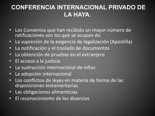 CONFERENCIA INTERNACIONAL PRIVADO DE 
LA HAYA. 
• Los Convenios que han recibido un mayor número de 
ratificaciones son los que se ocupan de: 
• La supresión de la exigencia de legalización (Apostilla) 
• La notificación y el traslado de documentos 
• La obtención de pruebas en el extranjero 
• El acceso a la justicia 
• La sustracción internacional de niños 
• La adopción internacional 
• Los conflictos de leyes en materia de forma de las 
disposiciones testamentarias 
• Las obligaciones alimenticias 
• El reconocimiento de los divorcios 
 