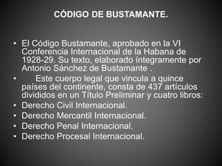 CÓDIGO DE BUSTAMANTE. 
• El Código Bustamante, aprobado en la VI 
Conferencia Internacional de la Habana de 
1928-29. Su texto, elaborado íntegramente por 
Antonio Sánchez de Bustamante . 
• Este cuerpo legal que vincula a quince 
países del continente, consta de 437 artículos 
divididos en un Título Preliminar y cuatro libros: 
• Derecho Civil Internacional. 
• Derecho Mercantil Internacional. 
• Derecho Penal Internacional. 
• Derecho Procesal Internacional. 
 