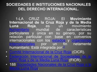 SOCIEDADES E INSTITUCIONES NACIONALES 
DEL DERECHO INTERNACIONAL. 
• 1-LA CRUZ ROJA: El Movimiento 
Internacional de la Cruz Roja y de la Media 
Luna Roja, es un movimiento 
humanitario mundial de características 
particulares y única en su género, por su 
relación particular con base en convenios 
internacionales con los estados y organismos 
internacionales por un fin netamente 
humanitario. Está integrada por:2 
• Comité Internacional de la Cruz Roja (CICR). 
• Federación Internacional de Sociedades de la 
Cruz Roja y de la Media Luna Roja (FICR). 
• 188 Sociedades Nacionales de la Cruz Roja y la 
Media Luna Roja. 
 