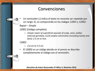 Derechos de Autor Reservados © Milca V. Martínez 2016Derechos de Autor Reservados © Milca V. Martínez 2016
Convenciones
• Un semicolón (;) indica el texto no necesita ser repetido por
un rango. Ej. es comparando en los códigos 12001 y 12002:
Repair – Simple
12001 (Código completo)
– Simple repair of superficial wounds of scalp, neck, axillae,
external genitalia, trunk and/or extremities (including hands and
feet); 2.5 cm or less.
12002
– 2.6 cm to 7.5 cm
• El 12002 es un código donde en el previo se describe
completamente el código con el semicolón.
17
 
