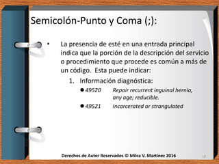 Derechos de Autor Reservados © Milca V. Martínez 2016Derechos de Autor Reservados © Milca V. Martínez 2016
Semicolón-Punto y Coma (;):
• La presencia de esté en una entrada principal
indica que la porción de la descripción del servicio
o procedimiento que procede es común a más de
un código. Esta puede indicar:
1. Información diagnóstica:
 49520 Repair recurrent inguinal hernia,
any age; reducible.
 49521 Incarcerated or strangulated
18
 