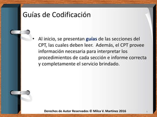 Derechos de Autor Reservados © Milca V. Martínez 2016Derechos de Autor Reservados © Milca V. Martínez 2016
Guías de Codificación
• Al inicio, se presentan guías de las secciones del
CPT, las cuales deben leer. Además, el CPT provee
información necesaria para interpretar los
procedimientos de cada sección e informe correcta
y completamente el servicio brindado.
4
 