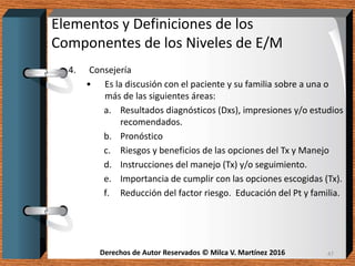 Derechos de Autor Reservados © Milca V. Martínez 2016Derechos de Autor Reservados © Milca V. Martínez 2016
Elementos y Definiciones de los
Componentes de los Niveles de E/M
4. Consejería
• Es la discusión con el paciente y su familia sobre a una o
más de las siguientes áreas:
a. Resultados diagnósticos (Dxs), impresiones y/o estudios
recomendados.
b. Pronóstico
c. Riesgos y beneficios de las opciones del Tx y Manejo
d. Instrucciones del manejo (Tx) y/o seguimiento.
e. Importancia de cumplir con las opciones escogidas (Tx).
f. Reducción del factor riesgo. Educación del Pt y familia.
47
 