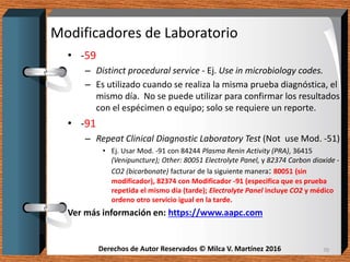 Derechos de Autor Reservados © Milca V. Martínez 2016Derechos de Autor Reservados © Milca V. Martínez 2016
Modificadores de Laboratorio
• -59
– Distinct procedural service - Ej. Use in microbiology codes.
– Es utilizado cuando se realiza la misma prueba diagnóstica, el
mismo día. No se puede utilizar para confirmar los resultados
con el espécimen o equipo; solo se requiere un reporte.
• -91
– Repeat Clinical Diagnostic Laboratory Test (Not use Mod. -51)
• Ej. Usar Mod. -91 con 84244 Plasma Renin Activity (PRA), 36415
(Venipuncture); Other: 80051 Electrolyte Panel, y 82374 Carbon dioxide -
CO2 (bicarbonate) facturar de la siguiente manera: 80051 (sin
modificador), 82374 con Modificador -91 (especifica que es prueba
repetida el mismo día (tarde); Electrolyte Panel incluye CO2 y médico
ordeno otro servicio igual en la tarde.
Ver más información en: https://www.aapc.com
70
 