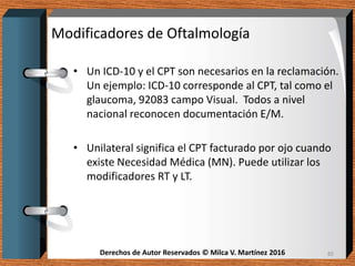 Derechos de Autor Reservados © Milca V. Martínez 2016Derechos de Autor Reservados © Milca V. Martínez 2016
Modificadores de Oftalmología
• Un ICD-10 y el CPT son necesarios en la reclamación.
Un ejemplo: ICD-10 corresponde al CPT, tal como el
glaucoma, 92083 campo Visual. Todos a nivel
nacional reconocen documentación E/M.
• Unilateral significa el CPT facturado por ojo cuando
existe Necesidad Médica (MN). Puede utilizar los
modificadores RT y LT.
85
 