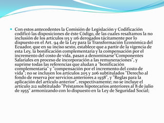 Con estos antecedentes la Comisión de Legislación y Codificación codificó las disposiciones de éste Código, de las cuales resaltamos la no inclusión de los artículos 115 y 116 derogados tácitamente por lo dispuesto en el Art. 94 de la Ley para la Transformación Económica del Ecuador, que en su inciso sexto, establece que a partir de la vigencia de esta Ley, la bonificación complementaria y la compensación por el incremento del costo de vida, pasan a denominarse"Componentes Salariales en proceso de incorporación a las remuneraciones", y suprime todas las referencias que aludan a "bonificación complementaria" y "compensación por el incremento del costo de vida"; no se incluyen los artículos 205 y 206 subtitulados "Derecho al fondo de reserva por servicios anteriores a 1938", y "Reglas para la aplicación del artículo anterior", respectivamente; no se incluye el artículo 212 subtitulado "Préstamos hipotecarios anteriores al 8 de julio de 1955" armonizando con lo dispuesto en la Ley de Seguridad Social;