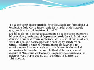       no se incluye el inciso final del artículo 408 de conformidad a la Resolución de la Corte Suprema de Justicia del 25 de mayo de 1989, publicada en el Registro Oficial No.      213 del 16 de junio de 1989; igualmente no se incluye el número 4 del artículo 550 referente al Departamento de Salario Mínimo, en atención a que es el Consejo Nacional de Salarios el que establece el sueldo o salario básico unificado para los trabajadores en general, además de que el Departamento de Salarios que anteriormente funcionaba adscrito a la Dirección General al momento se ha transformado en la Unidad Técnica Salarial, adscrita al Ministerio de Trabajo y Empleo; y no se incluyen los artículos 552 y 554 ya que no existe el cargo ni función de subinspector. 