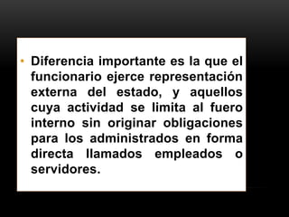 • Diferencia importante es la que el
funcionario ejerce representación
externa del estado, y aquellos
cuya actividad se limita al fuero
interno sin originar obligaciones
para los administrados en forma
directa llamados empleados o
servidores.

 