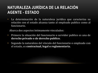 NATURALEZA JURÍDICA DE LA RELACIÓN
AGENTE - ESTADO
• La determinación de la naturaleza jurídica que caracteriza su
relación con el estado alcanza tanto al empleado publico como al
funcionario.
Abarca dos aspectos íntimamente vinculados:
• Primero la situación del funcionario o servidor publico es una de
derecho privado o de derecho publico.

• Segundo la naturaleza del vínculo del funcionario o empleado con
el estado, es contractual, legal o reglamentaria.

 