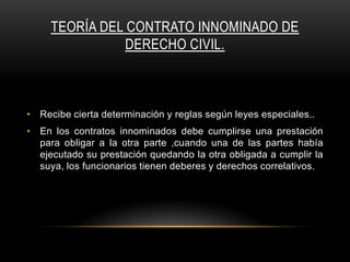 TEORÍA DEL CONTRATO INNOMINADO DE
DERECHO CIVIL.

• Recibe cierta determinación y reglas según leyes especiales..
• En los contratos innominados debe cumplirse una prestación
para obligar a la otra parte ,cuando una de las partes había
ejecutado su prestación quedando la otra obligada a cumplir la
suya, los funcionarios tienen deberes y derechos correlativos.

 