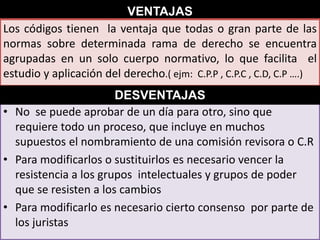 VENTAJAS
Los códigos tienen la ventaja que todas o gran parte de las
normas sobre determinada rama de derecho se encuentra
agrupadas en un solo cuerpo normativo, lo que facilita el
estudio y aplicación del derecho.( ejm: C.P.P , C.P.C , C.D, C.P ….)
DESVENTAJAS
• No se puede aprobar de un día para otro, sino que
requiere todo un proceso, que incluye en muchos
supuestos el nombramiento de una comisión revisora o C.R
• Para modificarlos o sustituirlos es necesario vencer la
resistencia a los grupos intelectuales y grupos de poder
que se resisten a los cambios
• Para modificarlo es necesario cierto consenso por parte de
los juristas

 