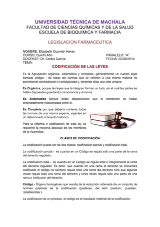UNIVERSIDAD TÉCNICA DE MACHALA
FACULTAD DE CIENCIAS QUÍMICAS Y DE LA SALUD
ESCUELA DE BIOQUÍMICA Y FARMACIA
LEGISLACION FARMACEUTICA
NOMBRE: Elizabeth Guzmán Heras
CURSO: Quinto Año PARALELO: “A”
DOCENTE: Dr. Carlos García FECHA: 02/06/2014
TEMA:
CODIFICACIÓN DE LAS LEYES
Es la Agrupación orgánica, sistemática y completa—generalmente un cuerpo legal
llamado código— de todas las normas que se refieren a una misma materia no
permitiendo contradicción ni ambigüedad y, teniendo ellas una vida unitaria.
Es Orgánica, porque las leyes que la integran forman un todo, en el cual las partes se
hallan dispuestas guardando consonancia y armonía.
Es Sistemática porque todas disposiciones que lo componen se hallan
ordenadamente relacionadas entre sí.
Es Completa por que debería contener todas
las normas de una misma especie, vigentes en
un determinado momento histórico.
Para la reforma o codificación de esta ley se
requerirá la mayoría absoluta de los miembros
de la Asamblea.
CLASES DE CODIFICACIÓN
La codificación puede ser de dos clases: codificación parcial y codificación total.
La codificación parcial.- es cuando en un Código se regula sólo una parte de la rama
del derecho regulada.
La codificación total.- es cuando en un Código se regula total e íntegramente la rama
del derecho regulado. Es decir, que cuando en una rama el derecho se encuentra
codificado el código no siempre regula toda una rama del derecho sino que algunas
veces regula toda una rama del derecho y otras veces regula sólo una parte de una
rama o institución del derecho.
Código.- Órgano homogéneo que resulta de la reducción ordenada de un conjunto de
normas positivas de la codificación (positivas, del latín positum¸ ‘puestas’,
‘establecidas’).
La codificación es un proceso, el código es el resultado material de la codificación.
 