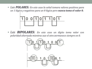  Las POLARES: En este caso la señal tomara valores positivos para
un 1 lógico y negativos para un 0 lógico pero nunca toma el valor 0.
 Las BIPOLARES: En este caso un dígito toma valor con
polaridad alternada mientras que el otro permanece siempre en 0.
 