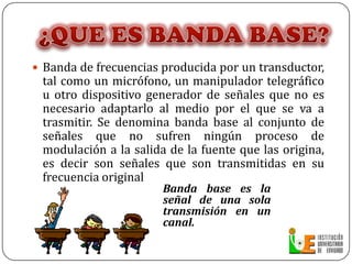 ¿QUE ES BANDA BASE?Banda de frecuencias producida por un transductor, tal como un micrófono, un manipulador telegráfico u otro dispositivo generador de señales que no es necesario adaptarlo al medio por el que se va a trasmitir. Se denomina banda base al conjunto de señales que no sufren ningún proceso de modulación a la salida de la fuente que las origina, es decir son señales que son transmitidas en su frecuencia originalBanda base es la señal de una sola transmisión en un canal.