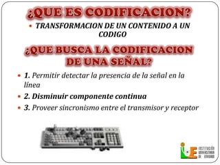 ¿QUE ES CODIFICACION?TRANSFORMACION DE UN CONTENIDO A UN CODIGO¿QUE BUSCA LA CODIFICACION DE UNA SEÑAL?1. Permitir detectar la presencia de la señal en la línea 2. Disminuir componente continua3. Proveer sincronismo entre el transmisor y receptor
