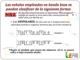Las señales empleadas en banda base se pueden clasificar de la siguiente forma:Las señales empleadas en banda base se pueden clasificar de la siguiente forma:NRZEn las telecomunicaciones se denomina NRZ porque el voltaje no vuelve a cero entre bits consecutivos de valor uno y se deriva en:Las UNIPOLARES: En este caso un 1 siempre toma una polaridad, positiva o negativa, mientras que un 0 vale siempre 0.Según el símbolo que posea los números «0-1» se ponen sobre o bajo el punto medio.