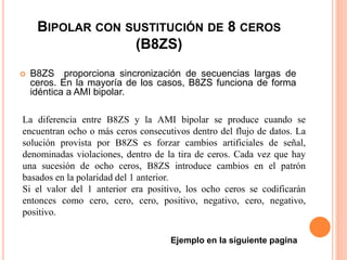 BIPOLAR CON SUSTITUCIÓN DE 8 CEROS
(B8ZS)
 B8ZS proporciona sincronización de secuencias largas de
ceros. En la mayoría de los casos, B8ZS funciona de forma
idéntica a AMI bipolar.
La diferencia entre B8ZS y la AMI bipolar se produce cuando se
encuentran ocho o más ceros consecutivos dentro del flujo de datos. La
solución provista por B8ZS es forzar cambios artificiales de señal,
denominadas violaciones, dentro de la tira de ceros. Cada vez que hay
una sucesión de ocho ceros, B8ZS introduce cambios en el patrón
basados en la polaridad del 1 anterior.
Si el valor del 1 anterior era positivo, los ocho ceros se codificarán
entonces como cero, cero, cero, positivo, negativo, cero, negativo,
positivo.
Ejemplo en la siguiente pagina
 