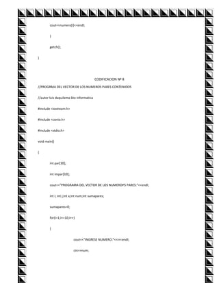 cout<<numero[i]<<endl;


        }


        getch();


}




                                         CODIFICACION Nº 8

//PROGRMA DEL VECTOR DE LOS NUMEROS PARES CONTENIDOS


//autor luis daquilema 6to informatica


#include <iostream.h>


#include <conio.h>


#include <stdio.h>


void main()


{


        int par[10];


        int impar[10];


        cout<<"PROGRAMA DEL VECTOR DE LOS NUMEROPS PARES:"<<endl;


        int i; int j;int x;int num;int sumapares;


        sumapares=0;


        for(i=1;i<=10;i++)


        {


                          cout<<"INGRESE NUMERO:"<<i<<endl;


                          cin>>num;
 