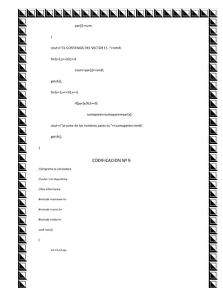 par[i]=num;


         }


         cout<<"EL CONTENIDO DEL VECTOR ES :"<<endl;


         for(j=1;j<=10;j++)


                            cout<<par[j]<<endl;


         getch();


         for(x=1;x<=10;x++)


                            if(par[x]%2==0)


                                    sumapares=sumapares+par[x];


         cout<<"la suma de los numeros pares es:"<<sumapares<<endl;


         getch();


}


                                       CODIFICACION Nº 9
//programa la calculadora


//autor Luis daquilema


//6to informatica


#include <iostream.h>


#include <conio.h>


#include <stdio.h>


void main()


{


         int n1,n2,op;
 