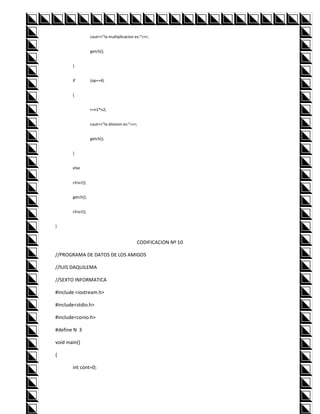 cout<<"la multiplicacion es:"<<r;


                   getch();


       }


       if          (op==4)


       {


                   r=n1*n2;


                   cout<<"la division es:"<<r;


                   getch();


       }


       else


       clrscr();


       getch();


       clrscr();


}


                                             CODIFICACION Nº 10

//PROGRAMA DE DATOS DE LOS AMIGOS

//lUIS DAQUILEMA

//SEXTO INFORMATICA

#include <iostream.h>

#include<stdio.h>

#include<conio.h>

#define N 3

void main()

{

       int cont=0;
 