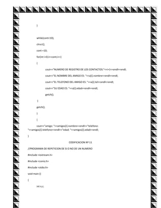 }



        while(cont<10);

        clrscr();

        cont-=10;

        for(int i=0;i<=cont;i++)

        {

                    cout<<"NUMERO DE REGISTRO DE LOS CONTACTOS:"<<i+1<<endl<<endl;

                    cout<<"EL NOMBRE DEL AMIGO ES: "<<a[i].nombre<<endl<<endl;

                    cout<<"EL TELEFONO DEL AMIGO ES: "<<a[i].tel<<endl<<endl;

                    cout<<"SU EDAD ES: "<<a[i].edad<<endl<<endl;

                    getch();

        }

        getch();

        }

        {

       cout<<"amigo: "<<amigos[i].nombre<<endl<<"telefono:
"<<amigos[i].telefono<<endl<<"edad: "<<amigos[i].edad<<endl;

}

                                       CODIFICACION Nº 11

//PROGRAMA DE REPETICION DE SI O NO DE UN NUMERO

#include <iostream.h>

#include <conio.h>

#include <stdio.h>

void main ()

{

        int n,r;
 