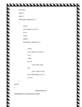 char res[2];

       res[0]='s';

       res[1]='i';

       while(res[0]=='s'&&res[1]=='i')

       {

                clrscr();

                cout<<"ingrese un nuero:";

                cin>>n;

                r=n%2;

                res[0]='i';

                while(res[0]=='s'&&res[1]=='i')



                            clrscr();

                            cout<<"ingrese un numero:";

                            ci>>n;

                            r=n%2;

                            if(r==0)

                                        cout<<"Par"<<endl;

                            else

                                        cout<<"Impar"<<endl;

                            cout<<"Desea seguir si o no: ";

                            cin>>res;

       }

getch();

}

                                            CODIFICACION Nº 12

//PROGRAMA DE UN NUEMRO PAR O IMPAR
 