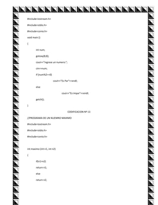 #include<iostream.h>

#include<stdio.h>

#include<conio.h>

void main ()

{

        int num;

        gotoxy(8,8);

        cout<<"ingrese un numero:";

        cin>>num;

        if (num%2==0)

                        cout<<"Es Par"<<endl;

        else

                               cout<<"Es impar"<<endl;

        getch();

}

                                      CODIFICACION Nº 13

//PROGRAMA DE UN NUEMRO MAXIMO

#include<iostream.h>

#include<stdio.h>

#include<conio.h>



int maximo (int n1, int n2)

{

        if(n1>n2)

        return n1;

        else

        return n2;
 