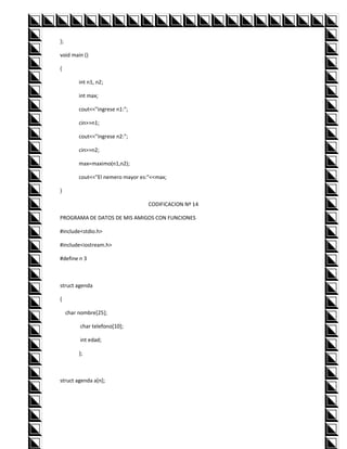 };

void main ()

{

          int n1, n2;

          int max;

          cout<<"ingrese n1:";

          cin>>n1;

          cout<<"ingrese n2:";

          cin>>n2;

          max=maximo(n1,n2);

          cout<<"El nemero mayor es:"<<max;

}

                                    CODIFICACION Nº 14

PROGRAMA DE DATOS DE MIS AMIGOS CON FUNCIONES

#include<stdio.h>

#include<iostream.h>

#define n 3



struct agenda

{

     char nombre[25];

          char telefono[10];

          int edad;

          };



struct agenda a[n];
 