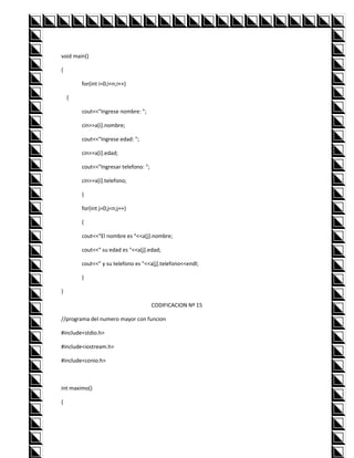 void main()

{

        for(int i=0;i<n;i++)

    {

        cout<<"Ingrese nombre: ";

        cin>>a[i].nombre;

        cout<<"Ingrese edad: ";

        cin>>a[i].edad;

        cout<<"Ingresar telefono: ";

        cin>>a[i].telefono;

        }

        for(int j=0;j<n;j++)

        {

        cout<<"El nombre es "<<a[j].nombre;

        cout<<" su edad es "<<a[j].edad;

        cout<<" y su telefono es "<<a[j].telefono<<endl;

        }

}

                                       CODIFICACION Nº 15

//programa del numero mayor con funcion

#include<stdio.h>

#include<iostream.h>

#include<conio.h>



int maximo()

{
 