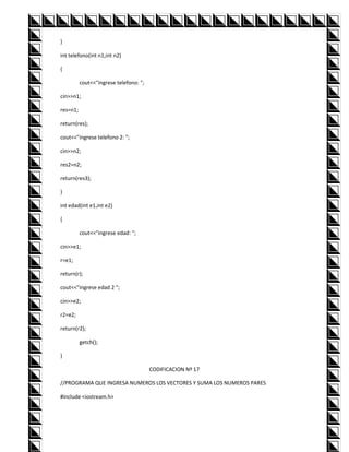 }

int telefono(int n1,int n2)

{

          cout<<"ingrese telefono: ";

cin>>n1;

res=n1;

return(res);

cout<<"ingrese telefono 2: ";

cin>>n2;

res2=n2;

return(res3);

}

int edad(int e1,int e2)

{

          cout<<"ingrese edad: ";

cin>>e1;

r=e1;

return(r);

cout<<"ingrese edad 2 ";

cin>>e2;

r2=e2;

return(r2);

          getch();

}

                                        CODIFICACION Nº 17

//PROGRAMA QUE INGRESA NUMEROS LOS VECTORES Y SUMA LOS NUMEROS PARES

#include <iostream.h>
 