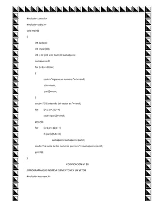 #include <conio.h>

#include <stdio.h>

void main()

{

       int par[10];

       int impar[10];

       int i; int j;int x;int num;int sumapares;

       sumapares=0;

       for (i=1;i<=10;i++)

       {

                  cout<<"ingrese un numero:"<<i<<endl;

                  cin>>num;

                  par[i]=num;

       }

       cout<<"El Contenido del vector es:"<<endl;

       for        (j=1; j<=10;j++)

                  cout<<par[j]<<endl;

       getch();

       for        (x=1;x<=10;x++)

                  if (par[x]%2==0)

                          sumapares=sumapares+par[x];

       cout<<"La suma de los numeros pares es:"<<sumapares<<endl;

       getch();

}

                                        CODIFICACION Nº 18

//PROGRAMA QUE INGRESA ELEMENTOS EN UN VETOR

#include <iostream.h>
 