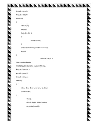 #include <conio.h>

#include <stdio.h>

void main()

{

        int num[20]

        int i;int j;

        for (i=0;i<=5;i++)

        {

                           cout<<i<<endl;

        }

        cout<<"Elementos ingresados:"<<i<<endl;

        getch();

}

                                            CODIFICACION Nº 19

//PROGRAMA LA FRASE

//AUTOR LUIS DAQUILEMA 6to INFORMATICA

#include <iostream.h>

#include <conio.h>

#include <string.h>

int main()

{

        int ma=0,me=0,mi=0,mo=0,mu=0,s=0,t,ar;

        char frase[40];

{

                   clrscr();

                   cout<<"ingrese la frase:"<<endl;

                   cin.getline(frase,40);
 