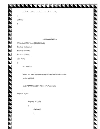 cout<<"el total de espacios en blanco"<<s<<endl;

}

getch();

}




                                           CODIFICACION Nº 20

//PROGRAMA METODO DE LA BURBUJA

#include <iostream.h>

#include <math.h>

#include <stdlib.h>

void main()

{

        int i,m,j,a[10];



        cout<<"METODO DE LA BURBUJA (forma descendente)"<<endl;

        for(i=0;i<10;i++)

        {

        cout<<"CAPTURANDO"<<"["<<i<<"] : ";cin>>a[i];

        }

for(i=0;i<10;i++)

        {

                 for(j=0;j<10-1;j++)

                 {

                           if(a[i]>a[j])

                           {
 