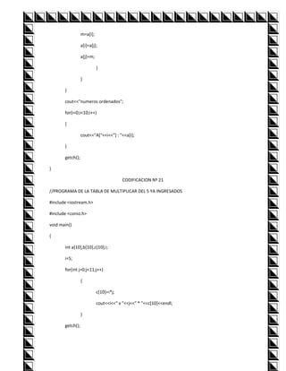 m=a[i];

                  a[i]=a[j];

                  a[j]=m;

                            }

                  }

       }

       cout<<"numeros ordenados";

       for(i=0;i<10;i++)

       {

                  cout<<"A["<<i<<"] : "<<a[i];

       }

       getch();

}

                                         CODIFICACION Nº 21

//PROGRAMA DE LA TABLA DE MULTIPLICAR DEL 5 YA INGRESADOS

#include <iostream.h>

#include <conio.h>

void main()

{

       int a[10],b[10],c[10],i;

       i=5;

       for(int j=0;j<11;j++)

                  {

                            c[10]=i*j;

                            cout<<i<<" x "<<j<<" * "<<c[10]<<endl;

                  }

       getch();
 