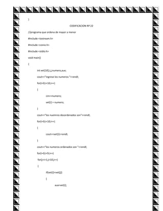 }

                                        CODIFICACION Nº 22

//programa que ordena de mayor a menor

#include <iostream.h>

#include <conio.h>

#include <stdio.h>

void main()

{

       int vet[10],i,j,numero,aux;

       cout<<"ingrese los numeros:"<<endl;

       for(i=0;i<10;i++)

       {

               cin>>numero;

               vet[i] = numero;

       }

       cout<<"los nuemros desordenados son"<<endl;

       for(i=0;i<10;i++)

       {

               cout<<vet[i]<<endl;

       }

       cout<<"los numeros ordenados son "<<endl;

       for(i=0;i<9;i++)

        for(j=i+1;j<10;j++)

        {

               if(vet[i]<vet[j])

               {

                          aux=vet[i];
 