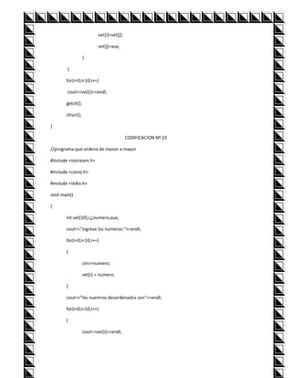 vet[i]=vet[j];

                          vet[j]=aux;

                   }

        }

       for(i=0;i<10;i++)

        cout<<vet[i]<<endl;

       getch();

       clrscr();

}

                                           CODIFICACION Nº 23

//programa que ordena de menor a mayor

#include <iostream.h>

#include <conio.h>

#include <stdio.h>

void main()

{

       int vet[10],i,j,numero,aux;

       cout<<"ingrese los numeros:"<<endl;

       for(i=0;i<10;i++)

       {

                   cin>>numero;

                   vet[i] = numero;

       }

       cout<<"los nuemros desordenados son"<<endl;

       for(i=0;i<10;i++)

       {

                   cout<<vet[i]<<endl;
 