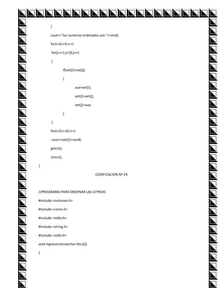 }

        cout<<"los numeros ordenados son "<<endl;

        for(i=0;i<9;i++)

        for(j=i+1;j<10;j++)

        {

                    if(vet[i]>vet[j])

                    {

                             aux=vet[i];

                             vet[i]=vet[j];

                             vet[j]=aux;

                    }

        }

        for(i=0;i<10;i++)

        cout<<vet[i]<<endl;

        getch();

        clrscr();

}

                                              CODIFICACION Nº 24



//PROGRAMA PARA ORDENAR LAS LETREAS

#include <iostream.h>

#include <conio.h>

#include <stdio.h>

#include <string.h>

#include <stdio.h>

void ingresarLetras(char letra[])

{
 