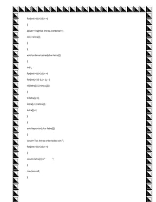 for(int i=0;i<10;i++)

{

cout<<"ingrese letras a ordenar:";

cin>>letra[i];

}

}

void ordenarLetras(char letra[])

{

int t;

for(int i=0;i<10;i++)

for(int j=10-1;j>-1;j--)

if((letra[j-1]>letra[j]))

{

t=letra[j-1];

letra[j-1]=letra[j];

letra[j]=t;

}

}

void reportar(char letra[])

{

cout<<"las letras ordenadas son:";

for(int i=0;i<10;i++)

{

cout<<letra[i]<<"           ";

}

cout<<endl;

}
 