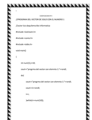 }


                          CODIFICACION Nº 4

//PROGRMA DEL VECTOR DE SOLO CON EL NUMERO 1

//autor luis daquilema 6to informatica

#include <iostream.h>

#include <conio.h>

#include <stdio.h>

void main()

{

     int num[1],i=10;

     cout<<"progrma del vector con elemnto 1:"<<endl;

     do{

           cout<<"progrma del vector con elemnto 1:"<<endl;

           cout<<1<<endl;

           i++;

           }while(i<=num[10]);
 