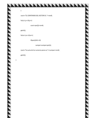 }


    cout<<"EL CONTENIDO DEL VECTOR ES :"<<endl;


    for(j=1;j<=10;j++)


                   cout<<par[j]<<endl;


    getch();


    for(x=1;x<=10;x++)


                   if(par[x]%2==0)


                          sumpar=sumpar+par[x];


    cout<<"la suma de los numeros pares es:"<<sumpar<<endl;


    getch();


}
 