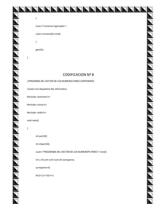 {


        cout<<"numeros ingresados ";


        cout<<numero[i]<<endl;


        }


        getch();


}




                                    CODIFICACION Nº 8
//PROGRMA DEL VECTOR DE LOS NUMEROS PARES CONTENIDOS


//autor luis daquilema 6to informatica


#include <iostream.h>


#include <conio.h>


#include <stdio.h>


void main()


{


        int par[10];


        int impar[10];


        cout<<"PROGRAMA DEL VECTOR DE LOS NUMEROPS PARES:"<<endl;


        int i; int j;int x;int num;int sumapares;


        sumapares=0;


        for(i=1;i<=10;i++)
 