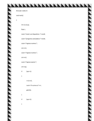 #include <stdio.h>


void main()


{


        int n1,n2,op;


        float r;


        cout<<"autor Luis Daquilema :"<<endl;


        cout<<"programa calculadora:"<<endl;


        cout<<"ingrese numero:";


        cin>>n1;


        cout<<"ingrese numero:";


        cin>>n2;


        cout<<"ingrese opcion:";


        cin>>op;


        if         (op==1)


        {


                   r=n1+n2;


                   cout<<"la suma es:"<<r;


                   getch();


        }


        if         (op==2)


        {
 