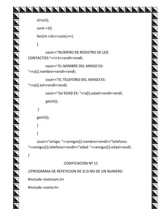 clrscr();

     cont-=10;

     for(int i=0;i<=cont;i++)

     {

        cout<<"NUMERO DE REGISTRO DE LOS
CONTACTOS:"<<i+1<<endl<<endl;

           cout<<"EL NOMBRE DEL AMIGO ES:
"<<a[i].nombre<<endl<<endl;

            cout<<"EL TELEFONO DEL AMIGO ES:
"<<a[i].tel<<endl<<endl;

           cout<<"SU EDAD ES: "<<a[i].edad<<endl<<endl;

           getch();

     }

     getch();

     }

     {

    cout<<"amigo: "<<amigos[i].nombre<<endl<<"telefono:
"<<amigos[i].telefono<<endl<<"edad: "<<amigos[i].edad<<endl;

}

                      CODIFICACION Nº 11

//PROGRAMA DE REPETICION DE SI O NO DE UN NUMERO

#include <iostream.h>

#include <conio.h>
 