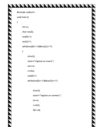 #include <stdio.h>

void main ()

{

     int n,r;

     char res[2];

     res[0]='s';

     res[1]='i';

     while(res[0]=='s'&&res[1]=='i')

     {

           clrscr();

           cout<<"ingrese un nuero:";

           cin>>n;

           r=n%2;

           res[0]='i';

           while(res[0]=='s'&&res[1]=='i')



                   clrscr();

                   cout<<"ingrese un numero:";

                   ci>>n;

                   r=n%2;

                   if(r==0)
 