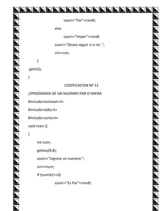 cout<<"Par"<<endl;

                 else

                        cout<<"Impar"<<endl;

                 cout<<"Desea seguir si o no: ";

                 cin>>res;

     }

getch();

}

                        CODIFICACION Nº 12

//PROGRAMA DE UN NUEMRO PAR O IMPAR

#include<iostream.h>

#include<stdio.h>

#include<conio.h>

void main ()

{

     int num;

     gotoxy(8,8);

     cout<<"ingrese un numero:";

     cin>>num;

     if (num%2==0)

                 cout<<"Es Par"<<endl;
 