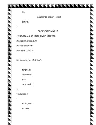 else

                       cout<<"Es impar"<<endl;

     getch();

}

                       CODIFICACION Nº 13

//PROGRAMA DE UN NUEMRO MAXIMO

#include<iostream.h>

#include<stdio.h>

#include<conio.h>



int maximo (int n1, int n2)

{

     if(n1>n2)

     return n1;

     else

     return n2;

};

void main ()

{

     int n1, n2;

     int max;
 