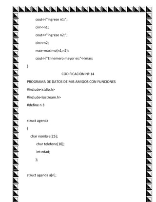 cout<<"ingrese n1:";

      cin>>n1;

      cout<<"ingrese n2:";

      cin>>n2;

      max=maximo(n1,n2);

      cout<<"El nemero mayor es:"<<max;

}

                       CODIFICACION Nº 14

PROGRAMA DE DATOS DE MIS AMIGOS CON FUNCIONES

#include<stdio.h>

#include<iostream.h>

#define n 3



struct agenda

{

    char nombre[25];

       char telefono[10];

       int edad;

      };



struct agenda a[n];
 